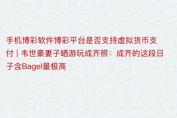 手机博彩软件博彩平台是否支持虚拟货币支付 | 韦世豪妻子晒游玩成齐照：成齐的这段日子含Bagel量极高