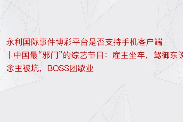 永利国际事件博彩平台是否支持手机客户端 | 中国最“邪门”的综艺节目：雇主坐牢，驾御东说念主被坑，BOSS团歇业