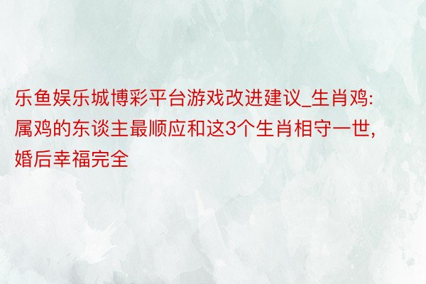 乐鱼娱乐城博彩平台游戏改进建议_生肖鸡: 属鸡的东谈主最顺应和这3个生肖相守一世， 婚后幸福完全