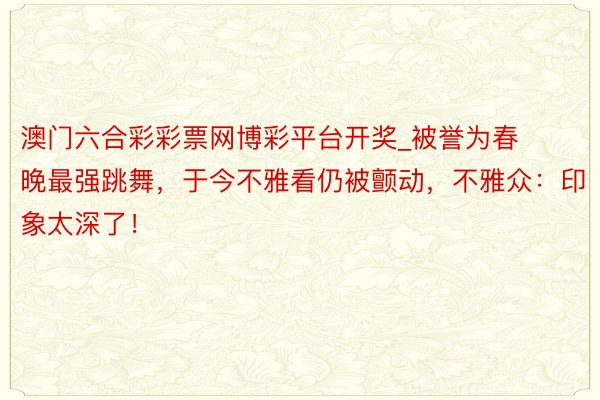 澳门六合彩彩票网博彩平台开奖_被誉为春晚最强跳舞，于今不雅看仍被颤动，不雅众：印象太深了！