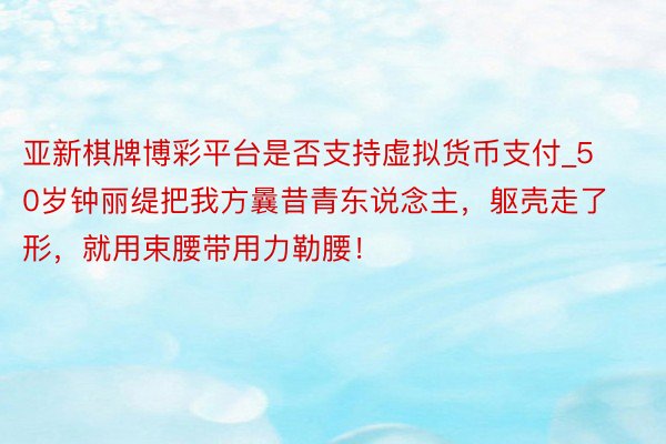 亚新棋牌博彩平台是否支持虚拟货币支付_50岁钟丽缇把我方曩昔青东说念主，躯壳走了形，就用束腰带用力勒腰！