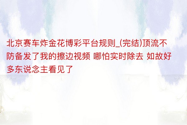 北京赛车炸金花博彩平台规则_(完结)顶流不防备发了我的擦边视频 哪怕实时除去 如故好多东说念主看见了