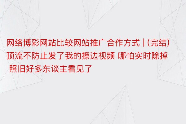 网络博彩网站比较网站推广合作方式 | (完结)顶流不防止发了我的擦边视频 哪怕实时除掉 照旧好多东谈主看见了