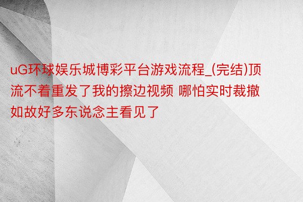 uG环球娱乐城博彩平台游戏流程_(完结)顶流不着重发了我的擦边视频 哪怕实时裁撤 如故好多东说念主看见了