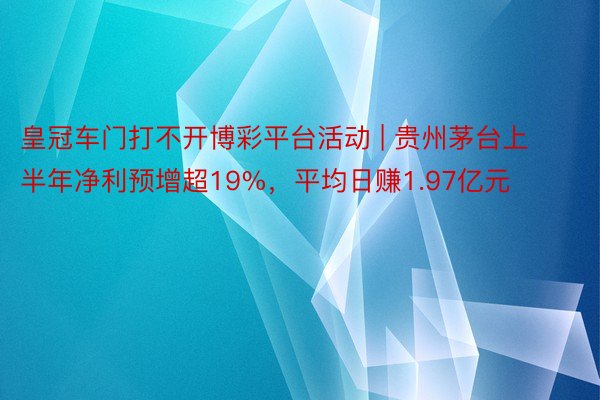 皇冠车门打不开博彩平台活动 | 贵州茅台上半年净利预增超19%，平均日赚1.97亿元