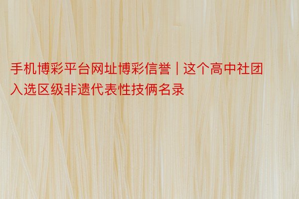 手机博彩平台网址博彩信誉 | 这个高中社团入选区级非遗代表性技俩名录