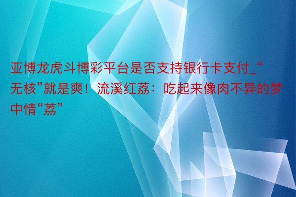 亚博龙虎斗博彩平台是否支持银行卡支付_“无核”就是爽！流溪红荔：吃起来像肉不异的梦中情“荔”