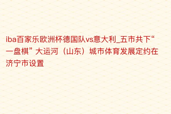 iba百家乐欧洲杯德国队vs意大利_五市共下“一盘棋” 大运河（山东）城市体育发展定约在济宁市设置