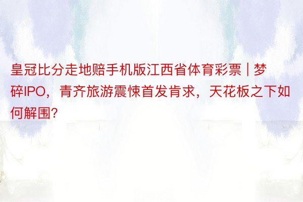 皇冠比分走地赔手机版江西省体育彩票 | 梦碎IPO，青齐旅游震悚首发肯求，天花板之下如何解围？