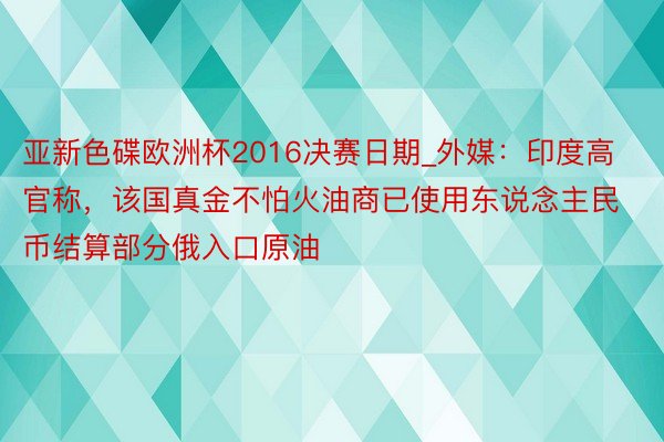 亚新色碟欧洲杯2016决赛日期_外媒：印度高官称，该国真金不怕火油商已使用东说念主民币结算部分俄入口原油