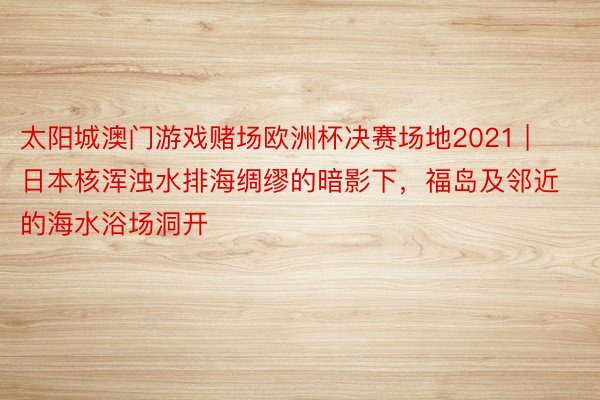 太阳城澳门游戏赌场欧洲杯决赛场地2021 | 日本核浑浊水排海绸缪的暗影下，福岛及邻近的海水浴场洞开