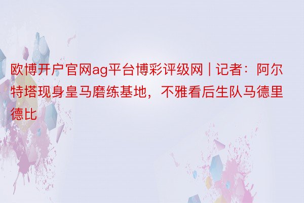 欧博开户官网ag平台博彩评级网 | 记者：阿尔特塔现身皇马磨练基地，不雅看后生队马德里德比