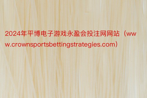 2024年平博电子游戏永盈会投注网网站（www.crownsportsbettingstrategies.com）