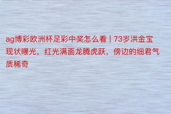 ag博彩欧洲杯足彩中奖怎么看 | 73岁洪金宝现状曝光，红光满面龙腾虎跃，傍边的细君气质稀奇