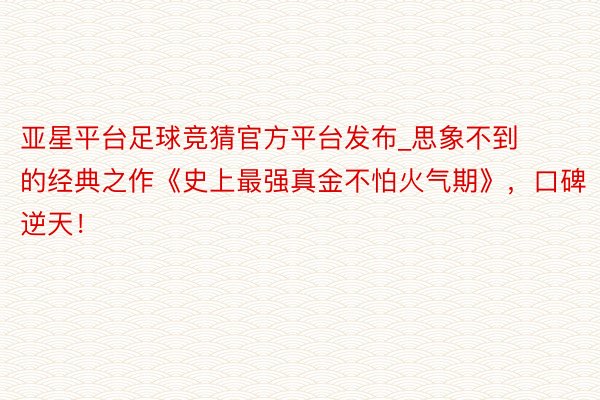 亚星平台足球竞猜官方平台发布_思象不到的经典之作《史上最强真金不怕火气期》，口碑逆天！