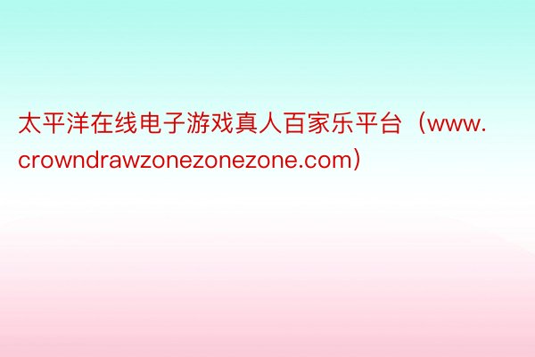 太平洋在线电子游戏真人百家乐平台（www.crowndrawzonezonezone.com）