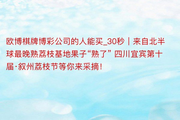 欧博棋牌博彩公司的人能买_30秒｜来自北半球最晚熟荔枝基地果子“熟了” 四川宜宾第十届·叙州荔枝节等你来采摘！