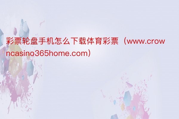 彩票轮盘手机怎么下载体育彩票（www.crowncasino365home.com）