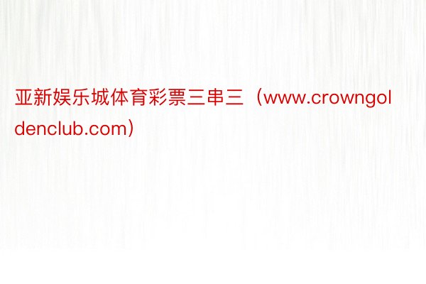 亚新娱乐城体育彩票三串三（www.crowngoldenclub.com）