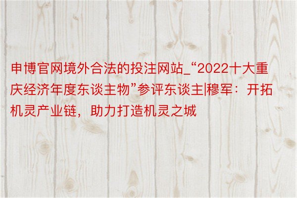 申博官网境外合法的投注网站_“2022十大重庆经济年度东谈主物”参评东谈主|穆军：开拓机灵产业链，助力打造机灵之城