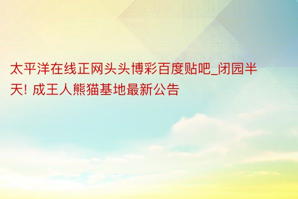 太平洋在线正网头头博彩百度贴吧_闭园半天! 成王人熊猫基地最新公告