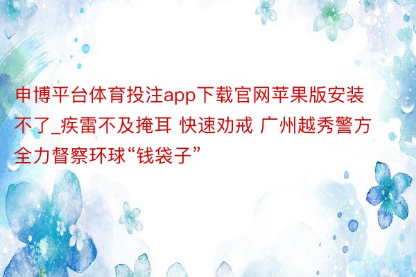 申博平台体育投注app下载官网苹果版安装不了_疾雷不及掩耳 快速劝戒 广州越秀警方全力督察环球“钱袋子”