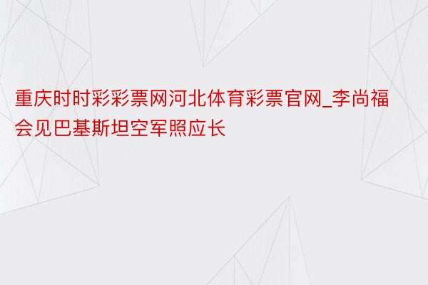 重庆时时彩彩票网河北体育彩票官网_李尚福会见巴基斯坦空军照应长