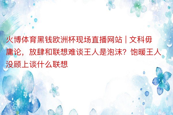 火博体育黑钱欧洲杯现场直播网站 | 文科毋庸论，放肆和联想难谈王人是泡沫？饱暖王人没顾上谈什么联想