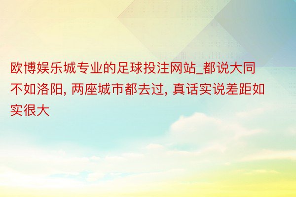 欧博娱乐城专业的足球投注网站_都说大同不如洛阳, 两座城市都去过, 真话实说差距如实很大