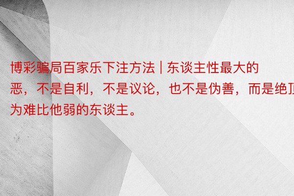 博彩骗局百家乐下注方法 | 东谈主性最大的恶，不是自利，不是议论，也不是伪善，而是绝顶为难比他弱的东谈主。