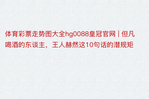 体育彩票走势图大全hg0088皇冠官网 | 但凡喝酒的东谈主，王人赫然这10句话的潜规矩