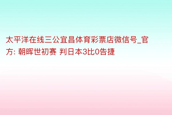 太平洋在线三公宜昌体育彩票店微信号_官方: 朝晖世初赛 判日本3比0告捷