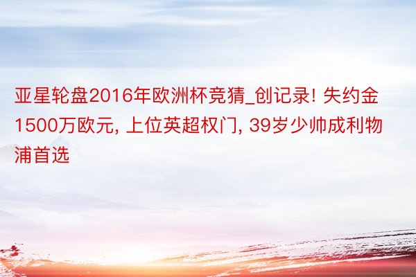 亚星轮盘2016年欧洲杯竞猜_创记录! 失约金1500万欧元, 上位英超权门, 39岁少帅成利物浦首选