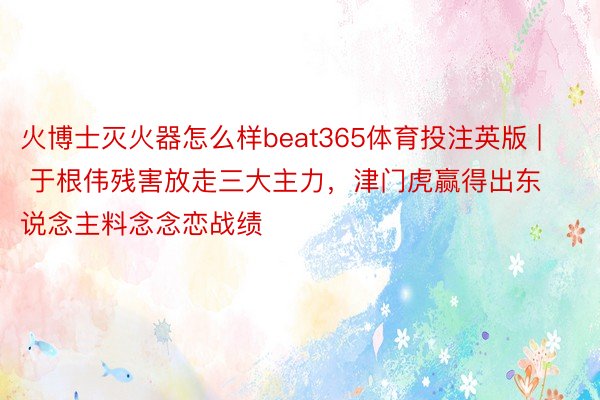 火博士灭火器怎么样beat365体育投注英版 | 于根伟残害放走三大主力，津门虎赢得出东说念主料念念恋战绩