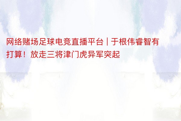 网络赌场足球电竞直播平台 | 于根伟睿智有打算！放走三将津门虎异军突起