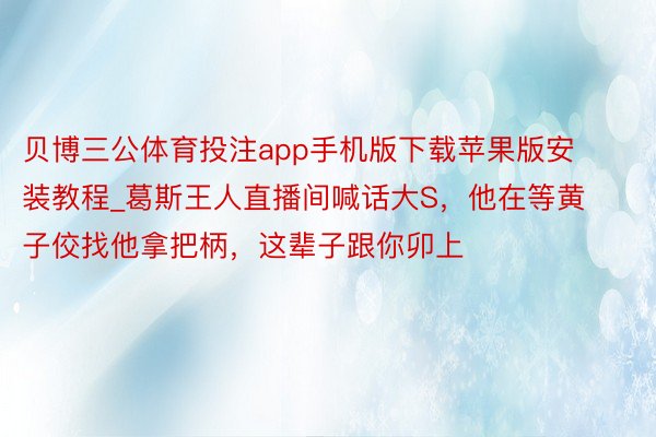 贝博三公体育投注app手机版下载苹果版安装教程_葛斯王人直播间喊话大S，他在等黄子佼找他拿把柄，这辈子跟你卯上