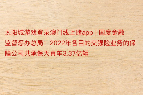 太阳城游戏登录澳门线上赌app | 国度金融监督惩办总局：2022年各目的交强险业务的保障公司共承保天真车3.37亿辆