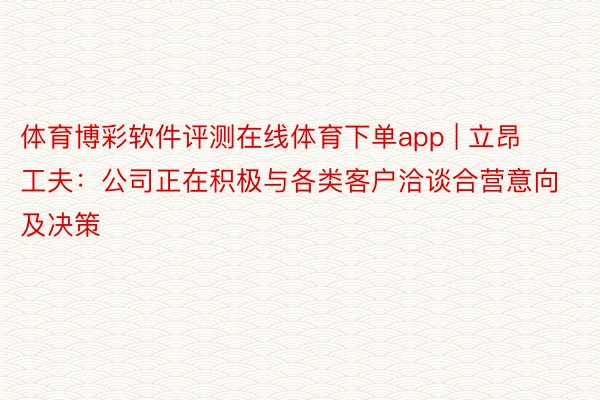 体育博彩软件评测在线体育下单app | 立昂工夫：公司正在积极与各类客户洽谈合营意向及决策