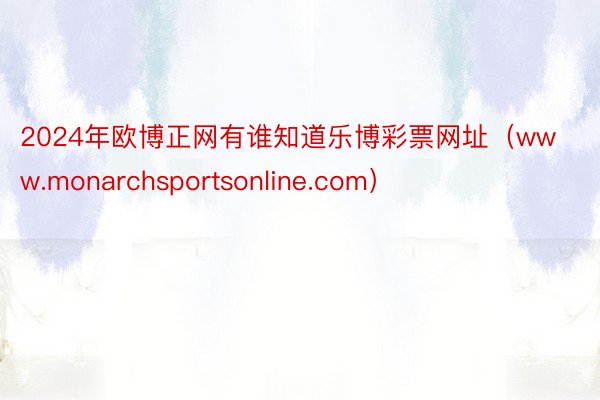 2024年欧博正网有谁知道乐博彩票网址（www.monarchsportsonline.com）