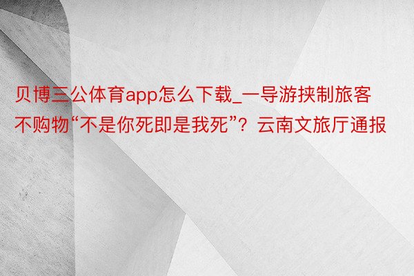 贝博三公体育app怎么下载_一导游挟制旅客不购物“不是你死即是我死”？云南文旅厅通报