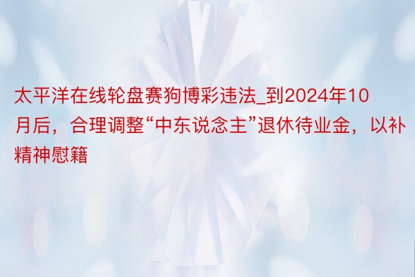 太平洋在线轮盘赛狗博彩违法_到2024年10月后，合理调整“中东说念主”退休待业金，以补精神慰籍