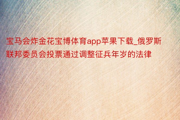 宝马会炸金花宝博体育app苹果下载_俄罗斯联邦委员会投票通过调整征兵年岁的法律