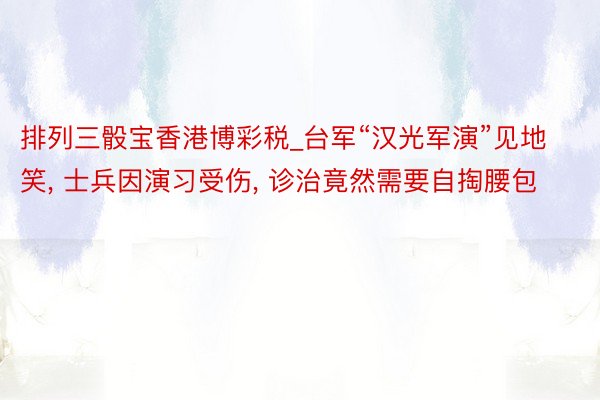 排列三骰宝香港博彩税_台军“汉光军演”见地笑, 士兵因演习受伤, 诊治竟然需要自掏腰包