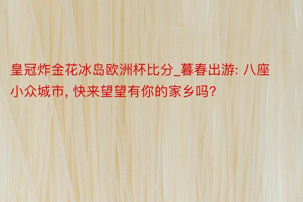 皇冠炸金花冰岛欧洲杯比分_暮春出游: 八座小众城市, 快来望望有你的家乡吗?