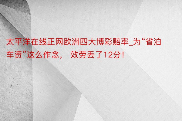 太平洋在线正网欧洲四大博彩赔率_为“省泊车资”这么作念， 效劳丢了12分！