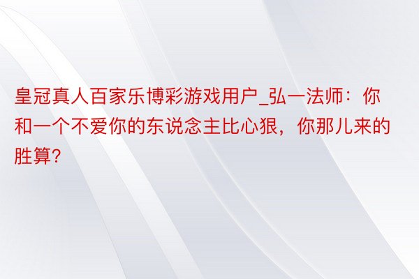 皇冠真人百家乐博彩游戏用户_弘一法师：你和一个不爱你的东说念主比心狠，你那儿来的胜算？