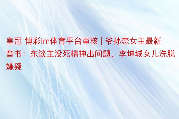 皇冠 博彩im体育平台审核 | 爷孙恋女主最新音书：东谈主没死精神出问题，李坤城女儿洗脱嫌疑