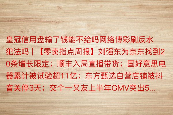 皇冠信用盘输了钱能不给吗网络博彩刷反水犯法吗 | 【零卖指点周报】刘强东为京东找到20条增长限定；顺丰入局直播带货；国好意思电器累计被试验超11亿；东方甄选自营店铺被抖音关停3天；交个一又友上半年GMV突出5...