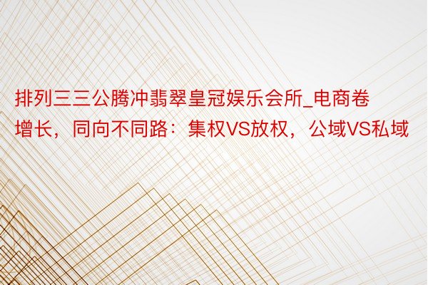 排列三三公腾冲翡翠皇冠娱乐会所_电商卷增长，同向不同路：集权VS放权，公域VS私域