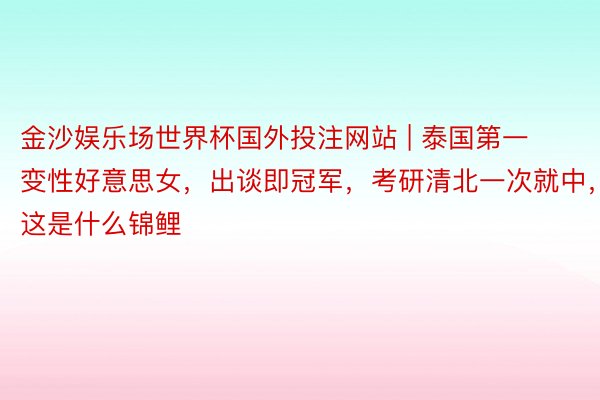 金沙娱乐场世界杯国外投注网站 | 泰国第一变性好意思女，出谈即冠军，考研清北一次就中，这是什么锦鲤